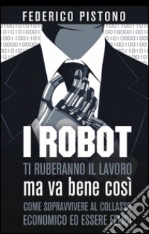 I robot ti ruberanno il lavoro, ma va bene così libro di Pistono Federico