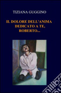 Il dolore dell'anima. Dedicato a te, Roberto... libro di Guggino Tiziana