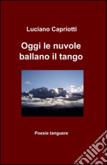 Oggi le nuvole ballano il tango libro di Capriotti Luciano