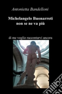 Michelangelo Buonarroti non se ne va più. Di me voglio raccontarvi ancora libro di Bandelloni Antonietta