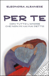 Per te, con tutto l'amore che non mi hai detto libro di Albanese Eleonora