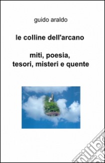 Le colline dell'arcano. Miti, poesia, tesori, misteri e «quente» libro di Araldo Guido