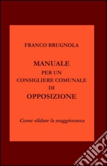 Manuale per un consigliere comunale di opposizione libro di Brugnola Franco