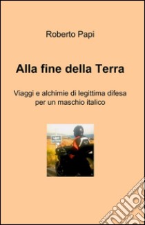 Alla fine della terra. Viaggi e alchimie di legittima difesa per un maschio italico libro di Papi Roberto