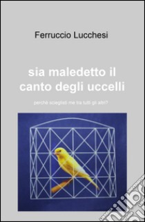 Sia maledetto il canto degli uccelli. Perché scegliesti me tra tutti gli altri?. ri? libro di Lucchesi Ferruccio