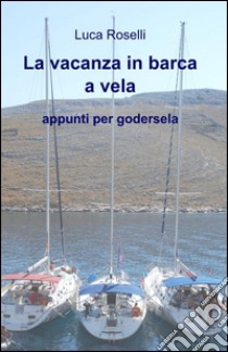 La vacanza in barca a vela. Appunti per godersela libro di Roselli Luca