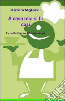 A casa mia si fa così. Le ricette di cucina della mia famiglia libro di Migliorini Barbara