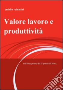 Valore lavoro e produttività. Nel libro primo del Capitale di Marx libro di Valentini Emidio