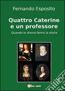 Quattro Caterine e un professore. Quando le donne fanno la storia libro di Esposito Fernando