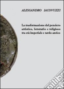 La trasformazione del pensiero artistico, letterario e religioso tra età imperiale e tardo antico libro di Iacovuzzi Alessandro