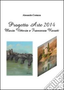 Progetto Arte 2014. Maria Vittoria Rosati e Francesca Rosati. Ediz. illustrata libro di Costanza Alessandro