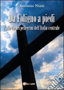 Da Foligno a piedi. Sulle vie dei pellegrini dell'Italia centrale libro di Nizzi Antonio