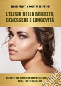 L'elisir della bellezza, benessere e longevità. I segreti per rimanere sempre giovani, belle, vitali e in piena salute libro di Becattini Rosetta; Felleti Sergio