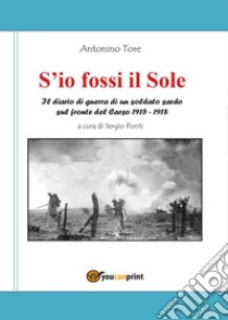 S'io fossi il Sole. Il diario di guerra di un soldato sardo sul fronte del Carso 1915-1918 libro di Tore Antonino; Ponti S. (cur.)