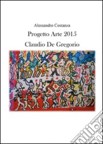 Progetto Arte 2015. Claudio Paolo De Gregorio. Ediz. illustrata libro di Costanza Alessandro