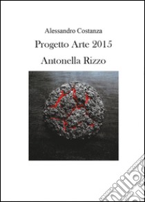 Progetto Arte 2015. Antonella Rizzo. Ediz. illustrata libro di Costanza Alessandro