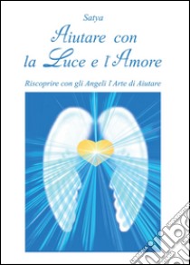 Aiutare con la luce e l'amore. Riscoprire con gli angeli l'arte di aiutare libro di Satya