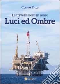 Le trivellazioni in mare. Luci ed ombre libro di Picca Cosmo