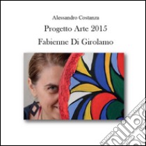 Progetto Arte 2015. Fabienne Di Girolamo. Ediz. illustrata libro di Costanza Alessandro
