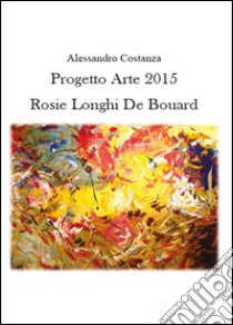 Progetto Arte 2015. Rosie Longhi-De Boüard. Ediz. illustrata libro di Costanza Alessandro