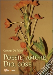 Poesie, amore, Dio, cose libro di De Felice Gemma