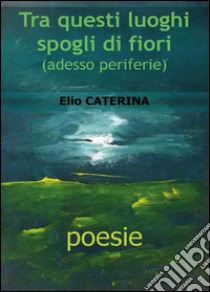 Tra questi luoghi spogli di fiori libro di Caterina Elio