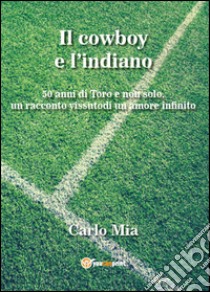 Il cowboy e l'indiano. 50 anni di Toro e non solo, un racconto vissuto di un amore infinito libro di Mia Carlo