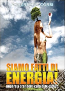 Siamo fatti di energia. Impara a prenderti cura di te stesso libro di Dacorsi Roberto