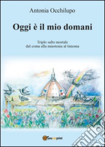 Oggi è il mio domani. Triplo salto mortale: dal coma alla miastenia al timoma libro di Occhilupo Antonia