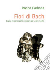 Fiori di Bach. Capire l'essenza delle emozioni per vivere meglio libro di Carbone Rocco