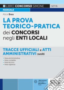 La prova teorico-pratica dei concorsi negli Enti Locali. Tracce Ufficiali e Atti Amministrativi svolti. Area amministrativa. Area contabile. Area tecnica. Area vigilanza libro di Brex Alice