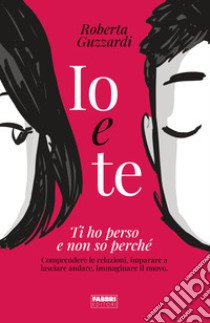 Io e te. Ti ho perso e non so perché. Comprendere le relazioni, imparare a lasciare andare, immaginare il nuovo. Ediz. illustrata libro di Guzzardi Roberta