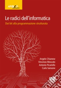 Le radici dell'informatica. Dal bit alla programmazione strutturata libro di Chianese Angelo; Moscato Vincenzo; Picariello Antonio