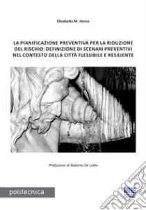 La pianificazione preventiva per la riduzione del rischio: definizione di scenari preventivi nel contesto della città flessibile e resiliente libro di Venco Elisabetta Maria