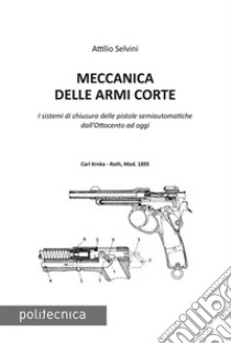 Meccanica delle armi corte. I sistemi di chiusura delle pistole semiautomatiche dall'Ottocento ad oggi libro di Selvini Attilio