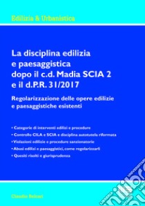 La disciplina edilizia e paesaggistica dopo il c.d Madia SCIA 2 e il d.P.R. 31/2017. Regolarizzazione delle opere edilizie e paesaggistiche esistenti libro di Belcari Claudio