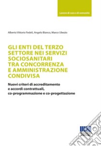 Gli enti del terzo settore nei servizi sociosanitari tra concorrenza e amministrazione condivisa. Nuovi criteri di accreditamento e accordi contrattuali, co-programmazione e co-progettazione libro di Alberto Vittorio Fedeli; Bianco Angelo; Ubezio Marco