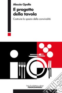 Il progetto della tavola. Costruire lo spazio della convivialità libro di Cipolla Alessia