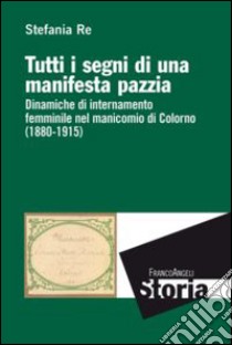 Tutti i segni di una manifesta pazzia. Dinamiche di internamento femminile al manicomio di Colorno (1880-1915) libro di Re Stefania