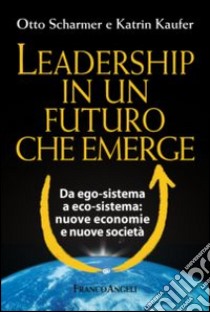 Leadership in un futuro che emerge. Da ego-sistema a eco-sistema: nuove economie e nuove società libro di Scharmer Otto; Kaufer Katrin