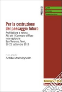 Per la costruzione del paesaggio futuro. Architettura e natura. Atti del 1º Convegno diffuso internazionale (Terni, 17-21 settembre 2013) libro di Ippolito A. M. (cur.)