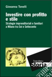 Investire con profitto e stile. Strategie imprenditoriali e familiari a Milano tra Sei e Settecento libro di Tonelli Giovanna