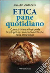 Etica pane quotidiano. Concetti chiave e linee guida di sviluppo dei comportamenti etici nella professione libro di Antonelli Claudio