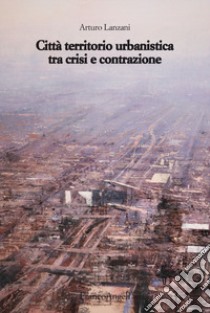 Città territorio urbanistica tra crisi e contrazione. Muovere da quel che c'è, ipotizzando radicali modificazioni libro di Lanzani Arturo