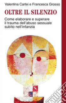 Oltre il silenzio. Come elaborare e superare il trauma dell'abuso sessuale subito nell'infanzia libro di Cartei Valentina; Grosso Francesca