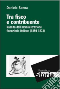 Tra fisco e contribuente. Nascita dell'amministrazione finanziaria italiana (1859-1873) libro di Sanna Daniele