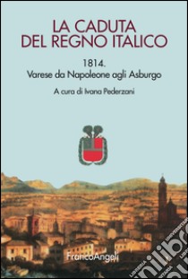 La caduta del Regno italico. 1814. Varese da Napoleone agli Asburgo libro di Pederzani I. (cur.)