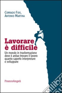 Lavorare è difficile. Un mondo in trasformazione dove è arduo trovare il lavoro quanto saperlo interpretare e sviluppare libro di Martina Antonio; Fois Corrado