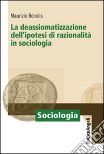 La deassiomatizzazione dell'ipotesi di razionalità in sociologia libro di Bonolis Maurizio