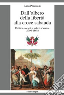 Dall'albero della libertà alla croce sabauda. Politica, società e salotti a Varese (1796-1861) libro di Pederzani Ivana